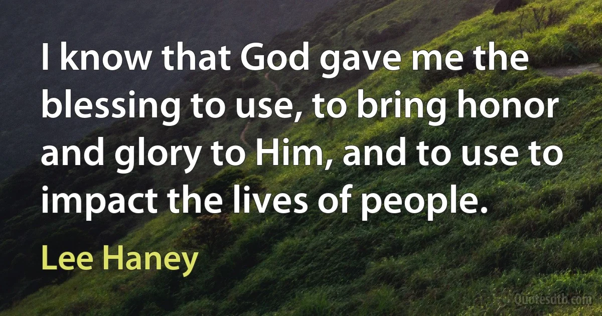 I know that God gave me the blessing to use, to bring honor and glory to Him, and to use to impact the lives of people. (Lee Haney)