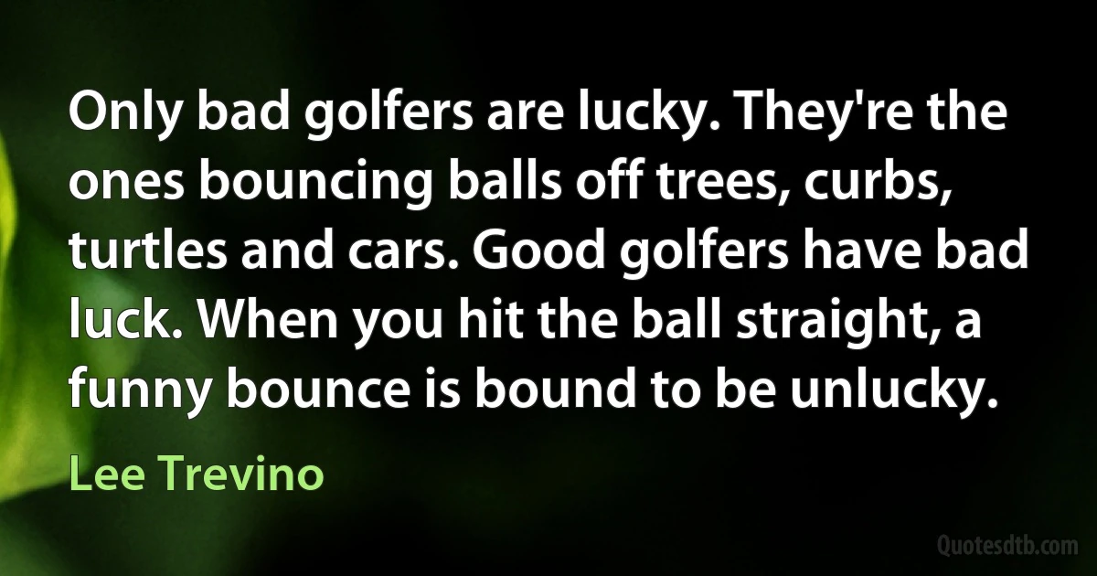 Only bad golfers are lucky. They're the ones bouncing balls off trees, curbs, turtles and cars. Good golfers have bad luck. When you hit the ball straight, a funny bounce is bound to be unlucky. (Lee Trevino)