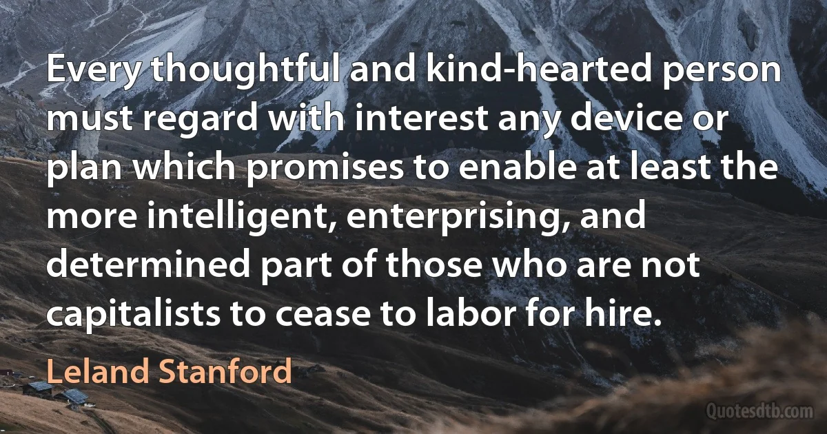 Every thoughtful and kind-hearted person must regard with interest any device or plan which promises to enable at least the more intelligent, enterprising, and determined part of those who are not capitalists to cease to labor for hire. (Leland Stanford)