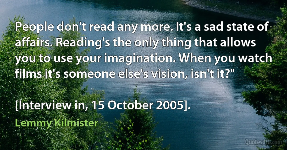 People don't read any more. It's a sad state of affairs. Reading's the only thing that allows you to use your imagination. When you watch films it's someone else's vision, isn't it?"

[Interview in, 15 October 2005]. (Lemmy Kilmister)