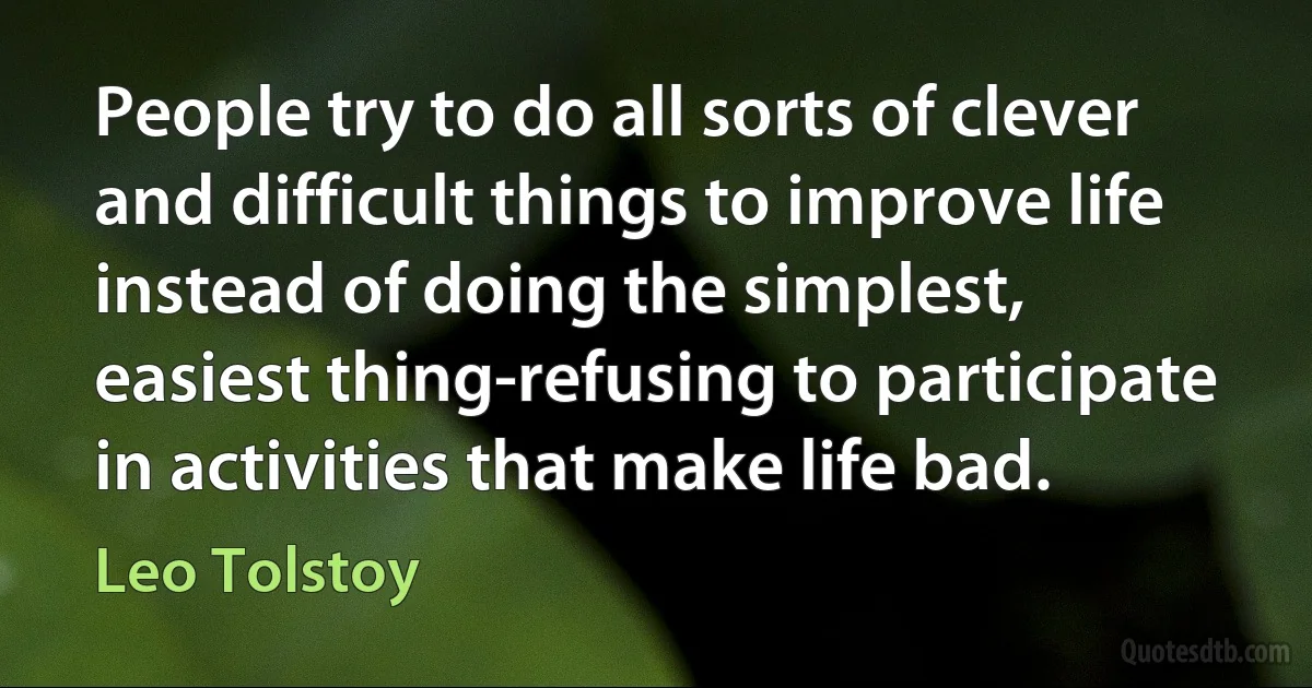 People try to do all sorts of clever and difficult things to improve life instead of doing the simplest, easiest thing-refusing to participate in activities that make life bad. (Leo Tolstoy)