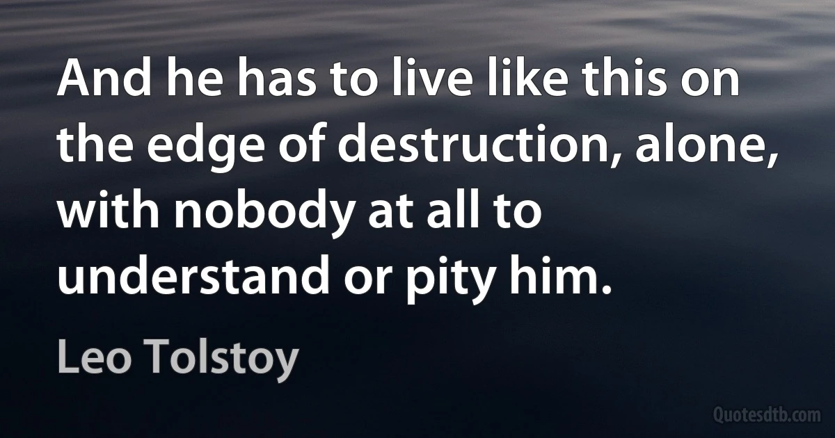 And he has to live like this on the edge of destruction, alone, with nobody at all to understand or pity him. (Leo Tolstoy)