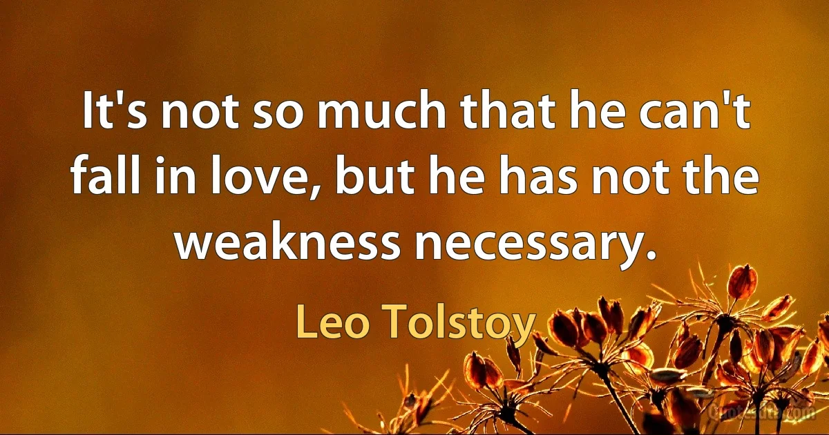 It's not so much that he can't fall in love, but he has not the weakness necessary. (Leo Tolstoy)