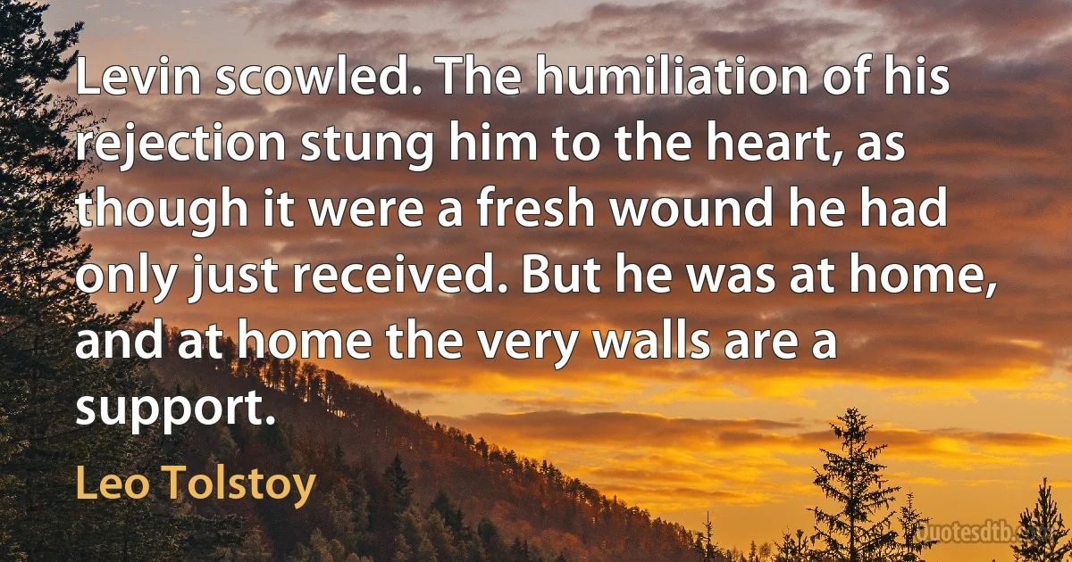 Levin scowled. The humiliation of his rejection stung him to the heart, as though it were a fresh wound he had only just received. But he was at home, and at home the very walls are a support. (Leo Tolstoy)