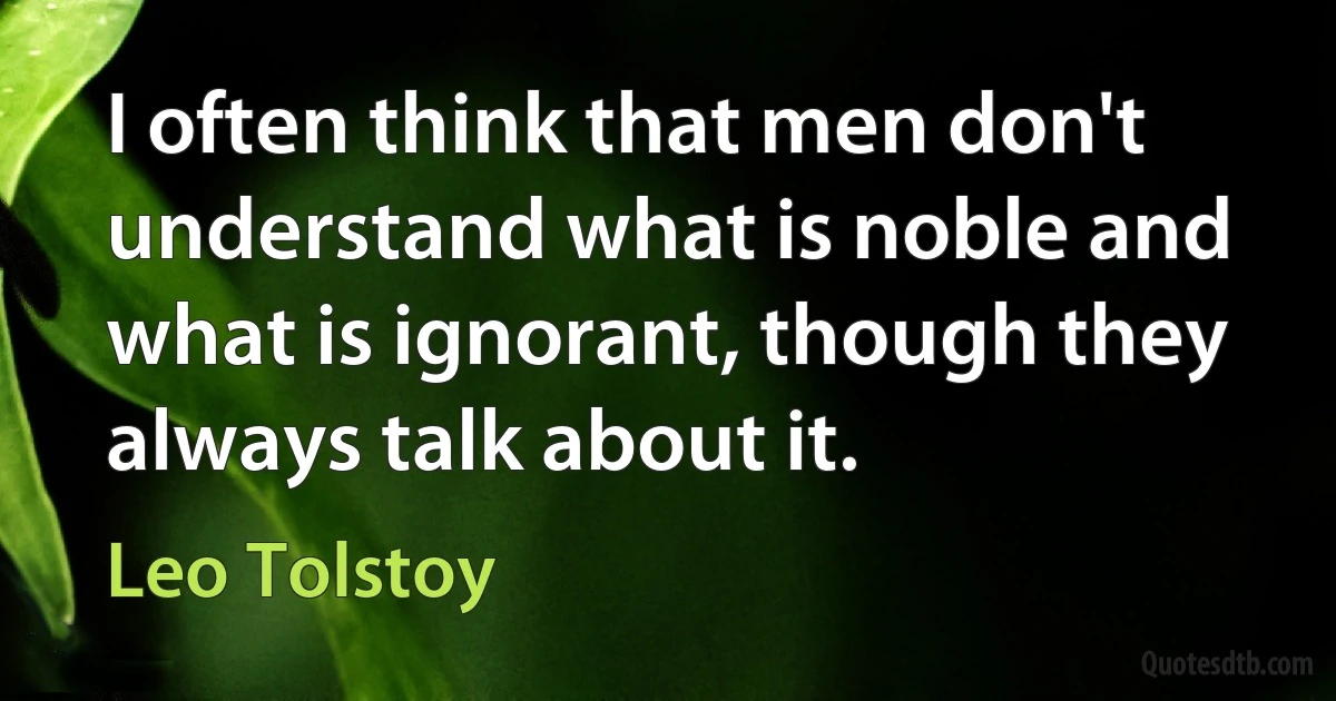 I often think that men don't understand what is noble and what is ignorant, though they always talk about it. (Leo Tolstoy)