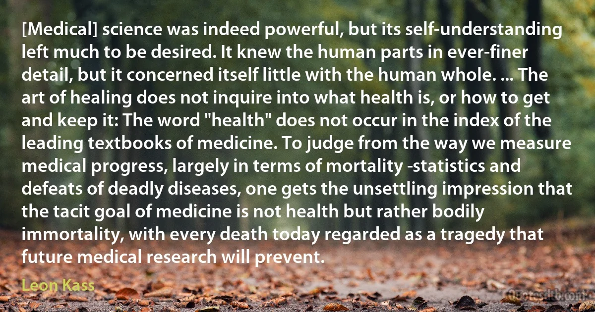 [Medical] science was indeed powerful, but its self-understanding left much to be desired. It knew the human parts in ever-finer detail, but it concerned itself little with the human whole. ... The art of healing does not inquire into what health is, or how to get and keep it: The word "health" does not occur in the index of the leading textbooks of medicine. To judge from the way we measure medical progress, largely in terms of mortality ­statistics and defeats of deadly diseases, one gets the unsettling impression that the tacit goal of medicine is not health but rather bodily immortality, with every death today regarded as a tragedy that future medical research will prevent. (Leon Kass)