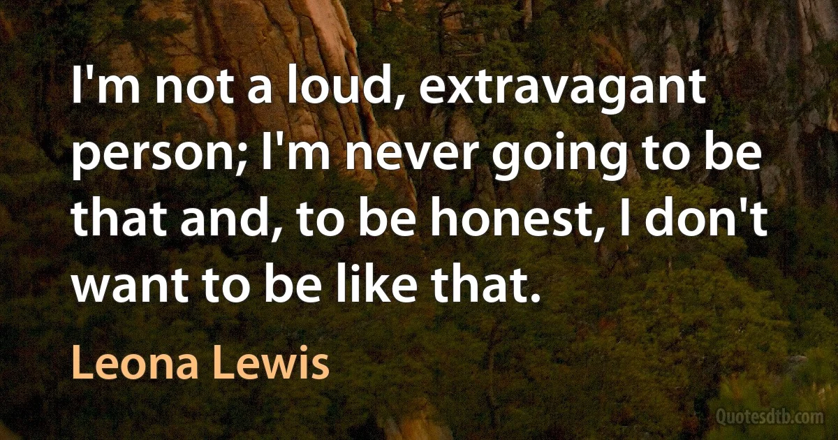 I'm not a loud, extravagant person; I'm never going to be that and, to be honest, I don't want to be like that. (Leona Lewis)