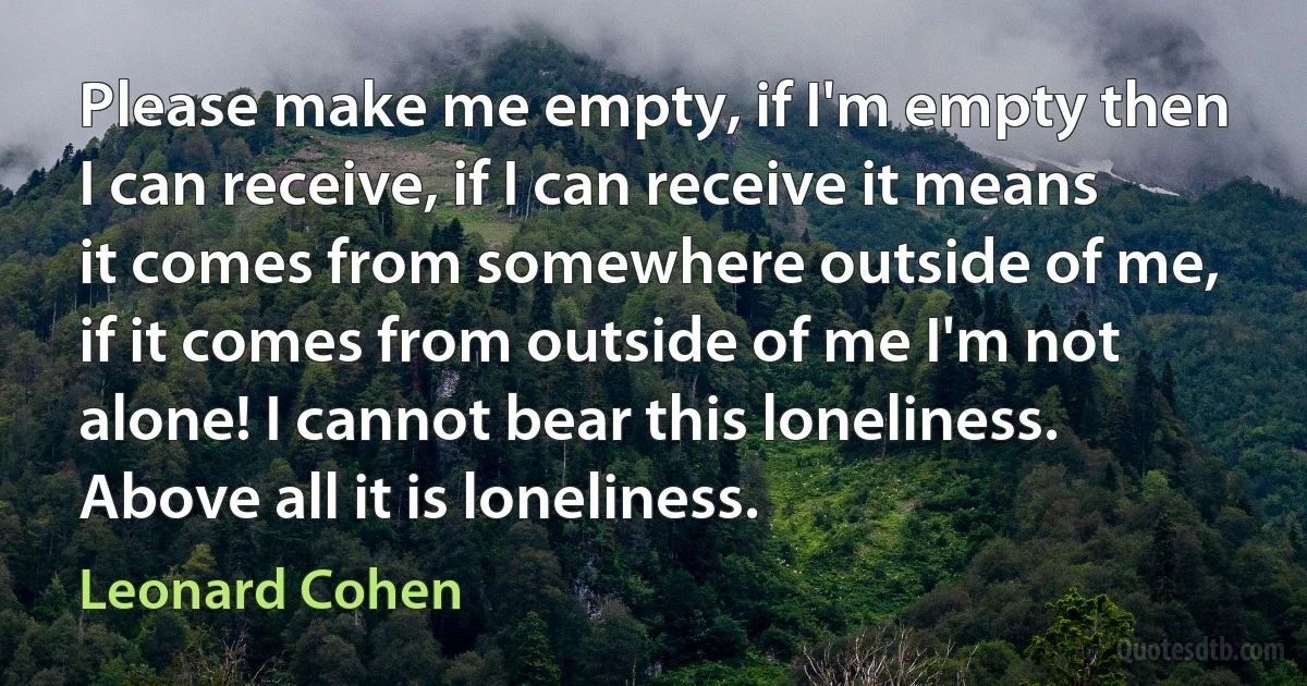 Please make me empty, if I'm empty then I can receive, if I can receive it means it comes from somewhere outside of me, if it comes from outside of me I'm not alone! I cannot bear this loneliness. Above all it is loneliness. (Leonard Cohen)