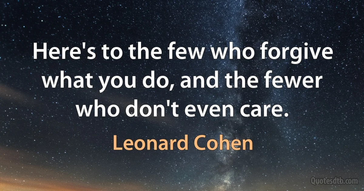 Here's to the few who forgive what you do, and the fewer who don't even care. (Leonard Cohen)