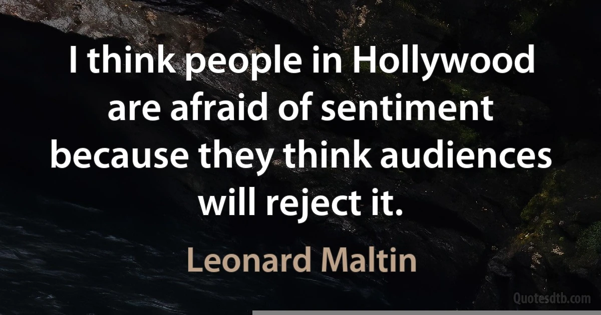 I think people in Hollywood are afraid of sentiment because they think audiences will reject it. (Leonard Maltin)