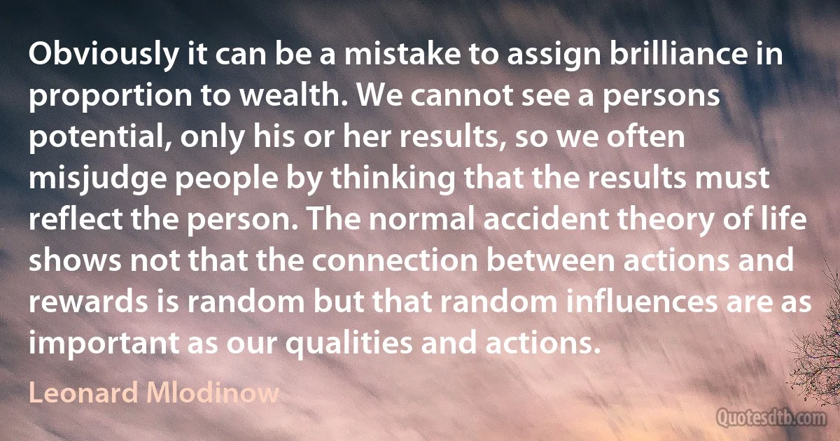 Obviously it can be a mistake to assign brilliance in proportion to wealth. We cannot see a persons potential, only his or her results, so we often misjudge people by thinking that the results must reflect the person. The normal accident theory of life shows not that the connection between actions and rewards is random but that random influences are as important as our qualities and actions. (Leonard Mlodinow)