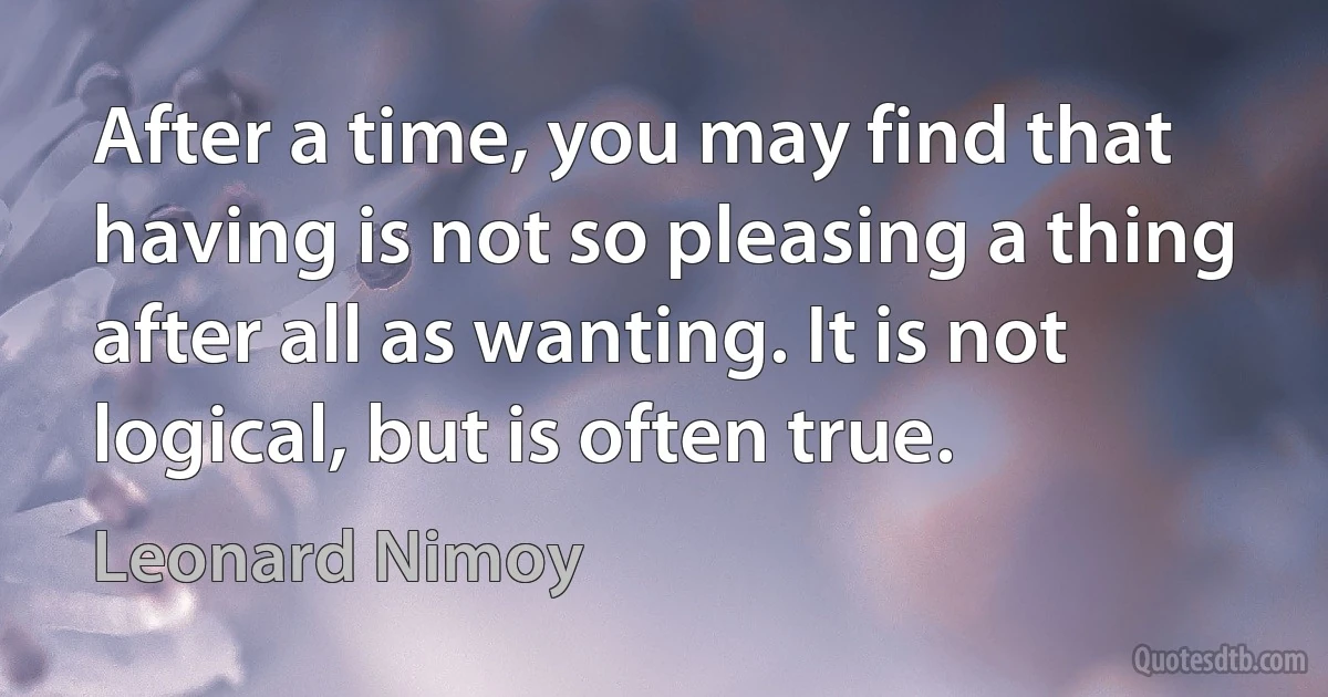 After a time, you may find that having is not so pleasing a thing after all as wanting. It is not logical, but is often true. (Leonard Nimoy)