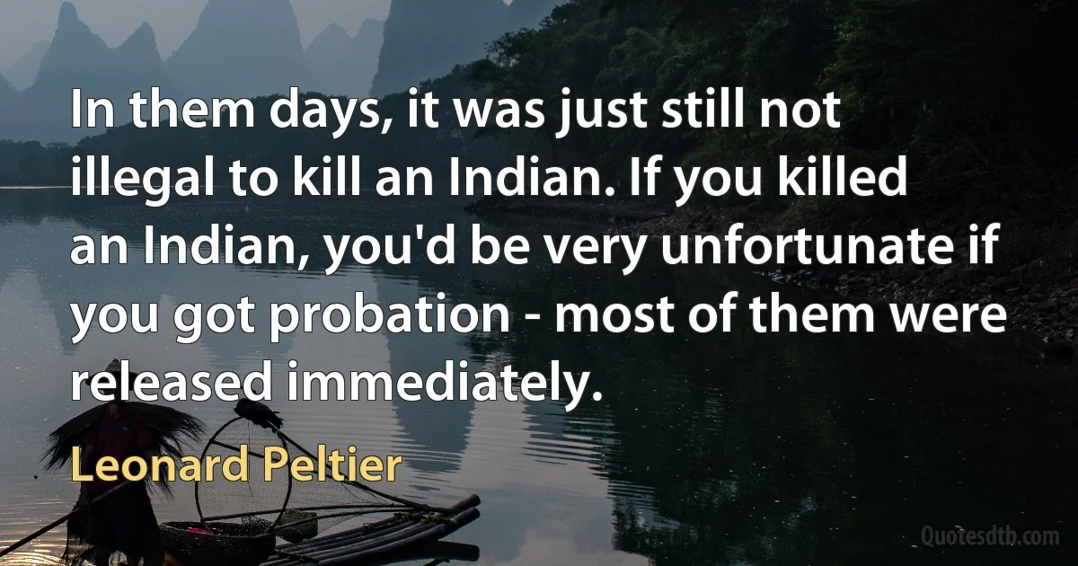 In them days, it was just still not illegal to kill an Indian. If you killed an Indian, you'd be very unfortunate if you got probation - most of them were released immediately. (Leonard Peltier)