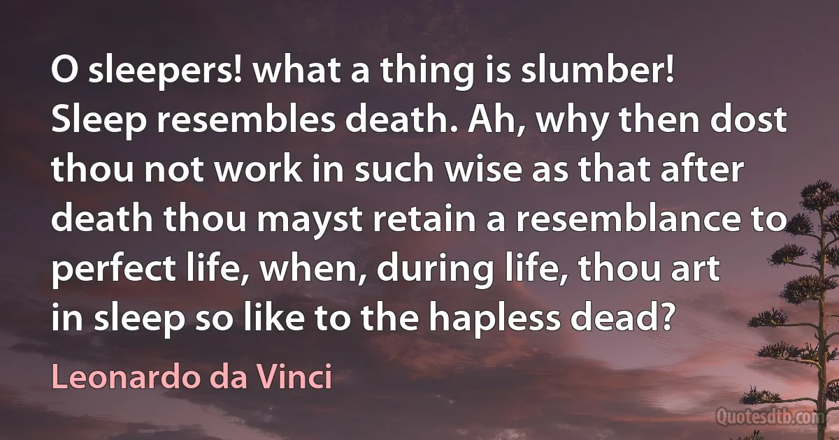 O sleepers! what a thing is slumber! Sleep resembles death. Ah, why then dost thou not work in such wise as that after death thou mayst retain a resemblance to perfect life, when, during life, thou art in sleep so like to the hapless dead? (Leonardo da Vinci)