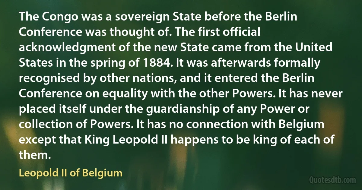 The Congo was a sovereign State before the Berlin Conference was thought of. The first official acknowledgment of the new State came from the United States in the spring of 1884. It was afterwards formally recognised by other nations, and it entered the Berlin Conference on equality with the other Powers. It has never placed itself under the guardianship of any Power or collection of Powers. It has no connection with Belgium except that King Leopold II happens to be king of each of them. (Leopold II of Belgium)