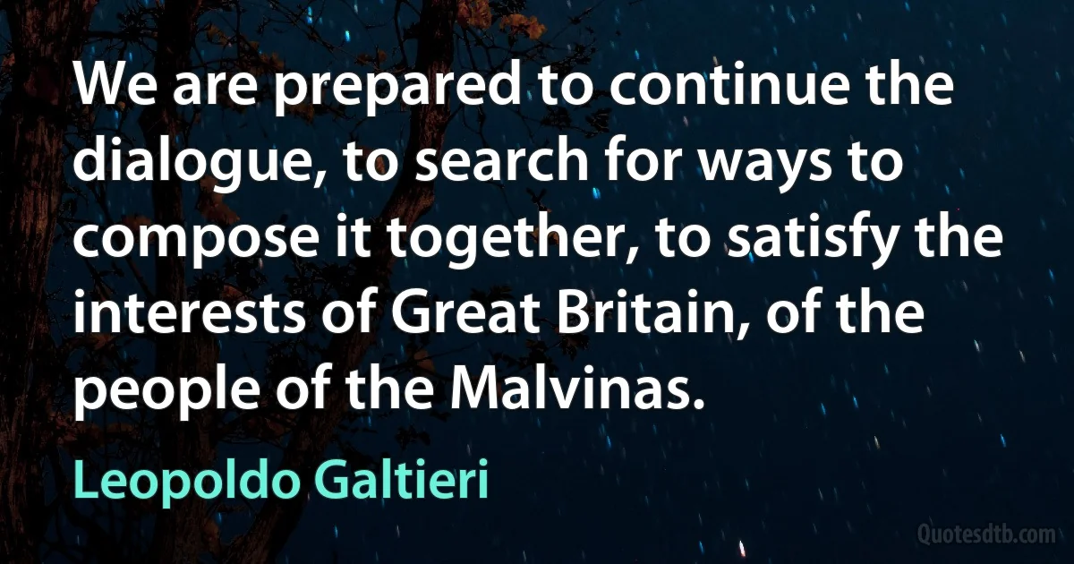 We are prepared to continue the dialogue, to search for ways to compose it together, to satisfy the interests of Great Britain, of the people of the Malvinas. (Leopoldo Galtieri)