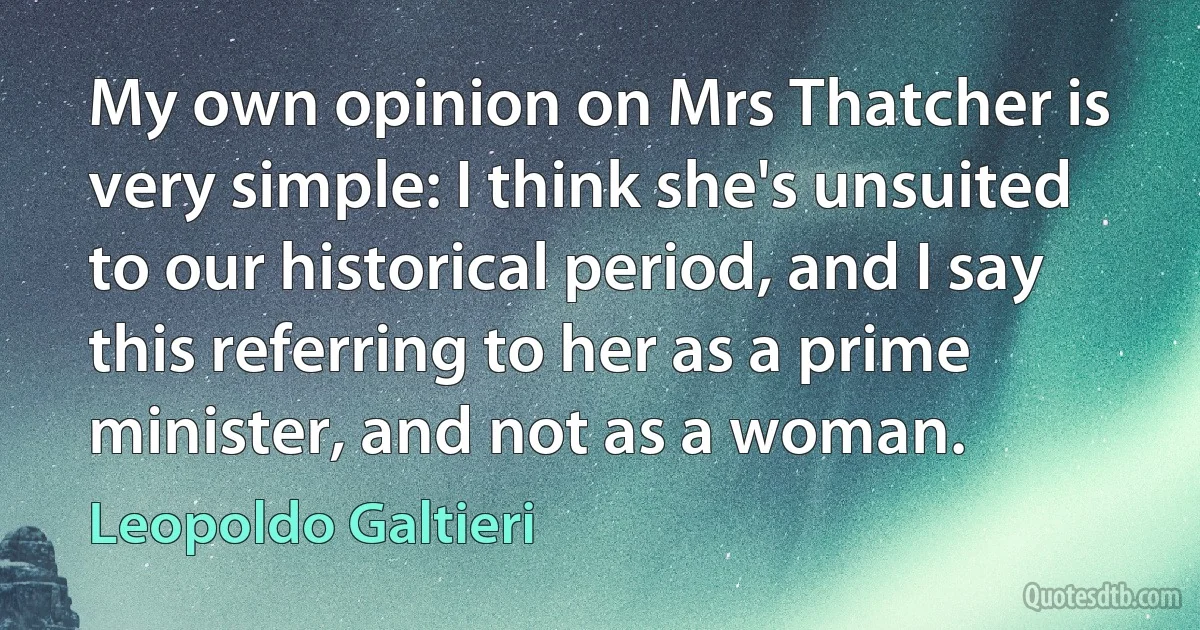 My own opinion on Mrs Thatcher is very simple: I think she's unsuited to our historical period, and I say this referring to her as a prime minister, and not as a woman. (Leopoldo Galtieri)