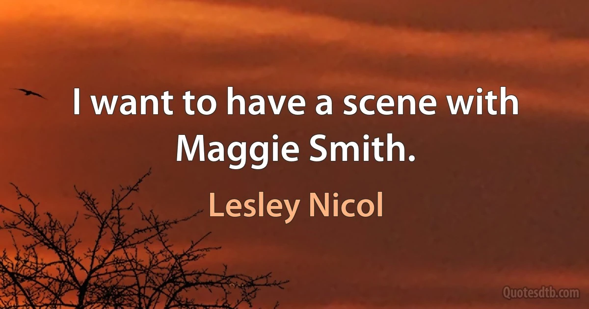 I want to have a scene with Maggie Smith. (Lesley Nicol)