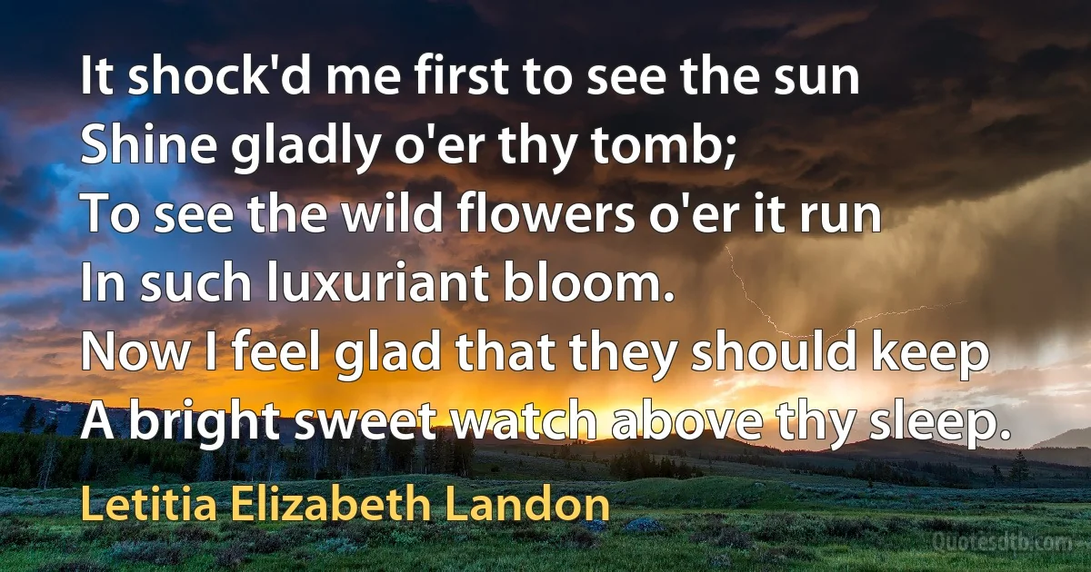 It shock'd me first to see the sun
Shine gladly o'er thy tomb;
To see the wild flowers o'er it run
In such luxuriant bloom.
Now I feel glad that they should keep
A bright sweet watch above thy sleep. (Letitia Elizabeth Landon)