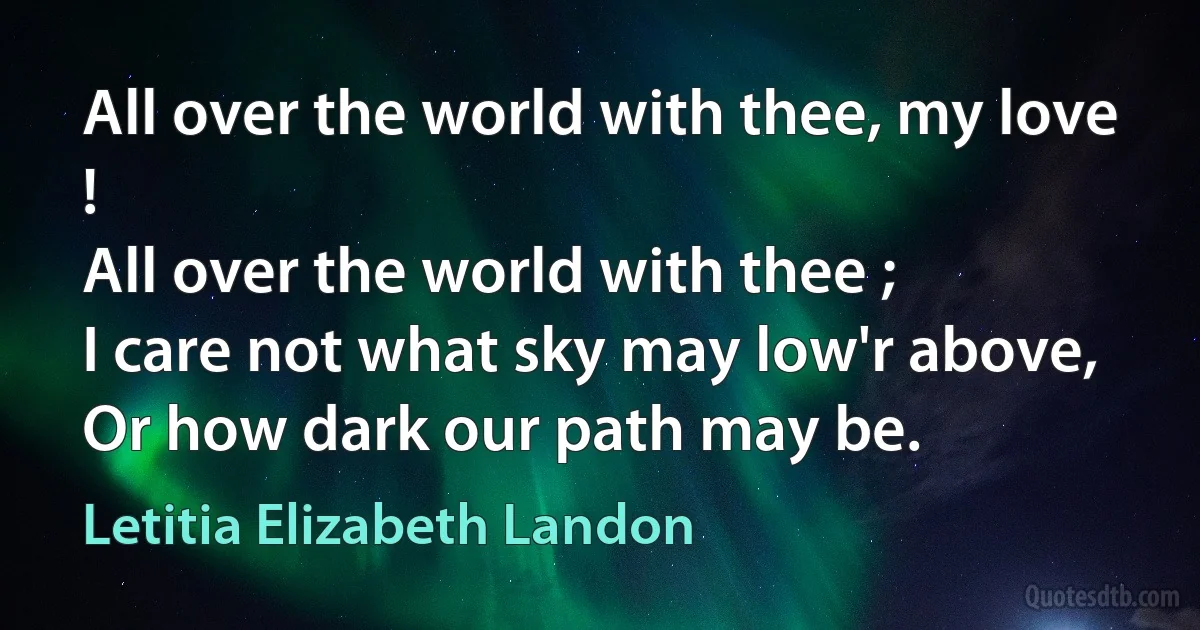 All over the world with thee, my love !
All over the world with thee ;
I care not what sky may low'r above,
Or how dark our path may be. (Letitia Elizabeth Landon)