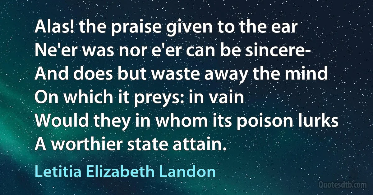 Alas! the praise given to the ear
Ne'er was nor e'er can be sincere-
And does but waste away the mind
On which it preys: in vain
Would they in whom its poison lurks
A worthier state attain. (Letitia Elizabeth Landon)