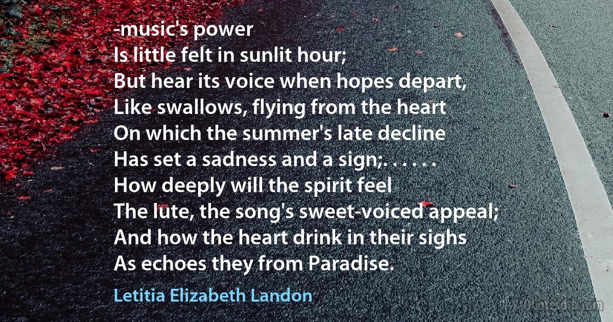 -music's power
Is little felt in sunlit hour;
But hear its voice when hopes depart,
Like swallows, flying from the heart
On which the summer's late decline
Has set a sadness and a sign;. . . . . .
How deeply will the spirit feel
The lute, the song's sweet-voiced appeal;
And how the heart drink in their sighs
As echoes they from Paradise. (Letitia Elizabeth Landon)