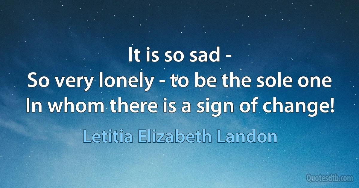 It is so sad -
So very lonely - to be the sole one
In whom there is a sign of change! (Letitia Elizabeth Landon)