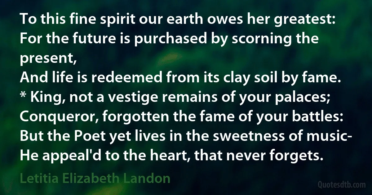 To this fine spirit our earth owes her greatest:
For the future is purchased by scorning the present,
And life is redeemed from its clay soil by fame.
* King, not a vestige remains of your palaces;
Conqueror, forgotten the fame of your battles:
But the Poet yet lives in the sweetness of music-
He appeal'd to the heart, that never forgets. (Letitia Elizabeth Landon)