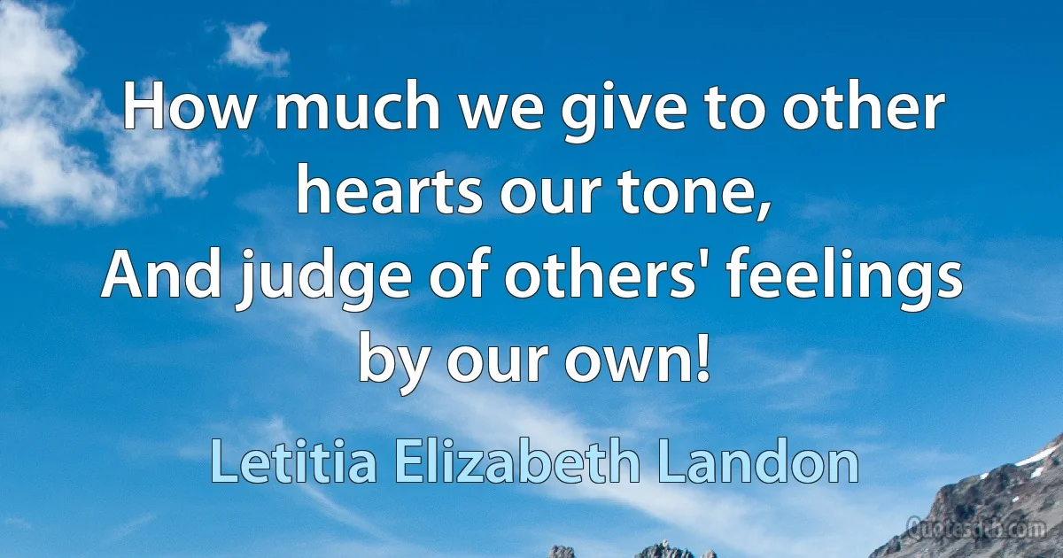 How much we give to other hearts our tone,
And judge of others' feelings by our own! (Letitia Elizabeth Landon)