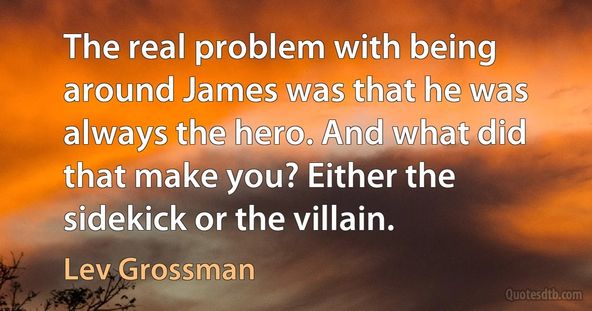 The real problem with being around James was that he was always the hero. And what did that make you? Either the sidekick or the villain. (Lev Grossman)