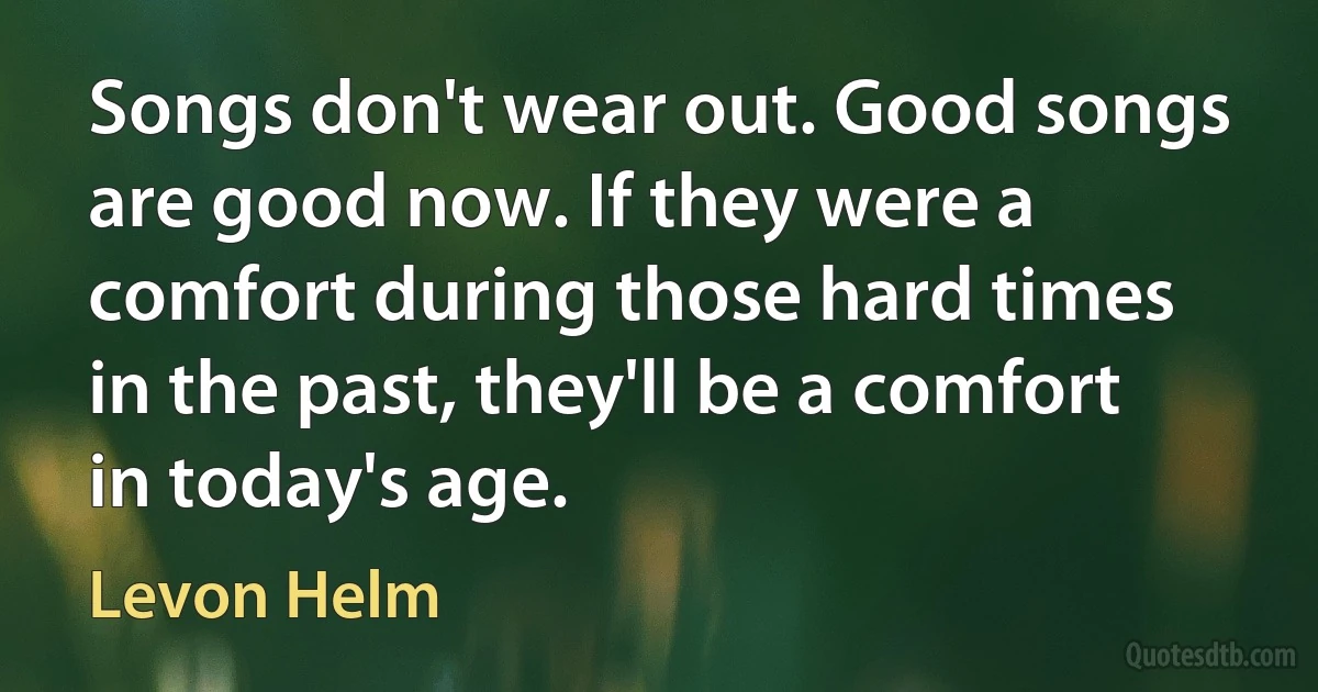 Songs don't wear out. Good songs are good now. If they were a comfort during those hard times in the past, they'll be a comfort in today's age. (Levon Helm)