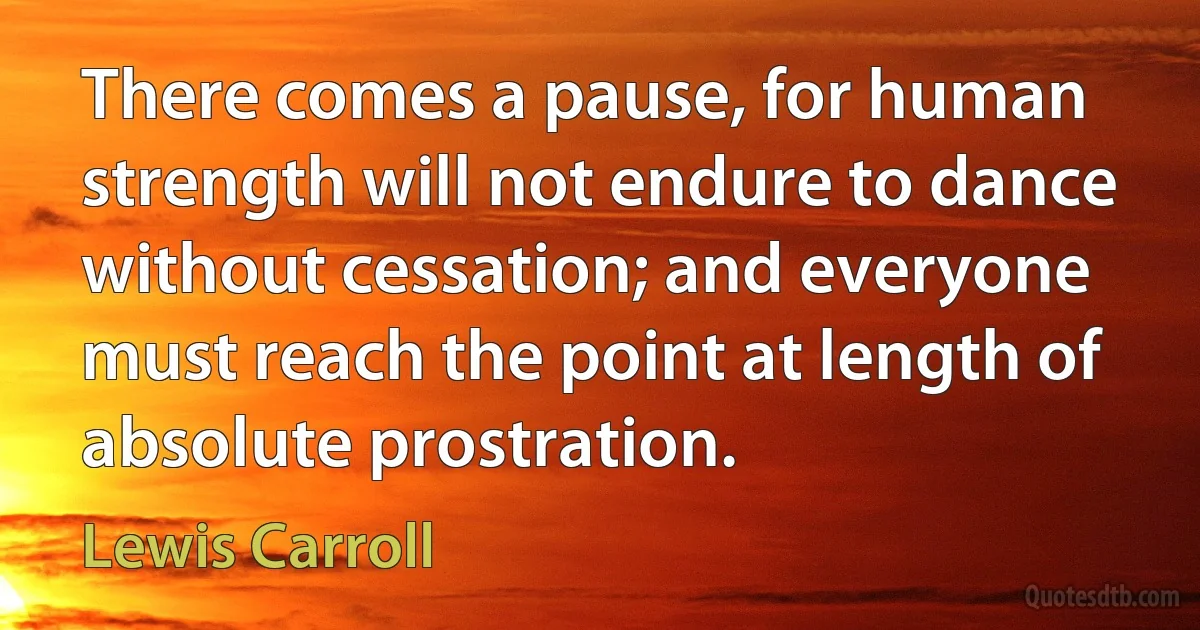 There comes a pause, for human strength will not endure to dance without cessation; and everyone must reach the point at length of absolute prostration. (Lewis Carroll)