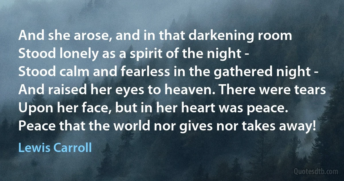 And she arose, and in that darkening room
Stood lonely as a spirit of the night -
Stood calm and fearless in the gathered night -
And raised her eyes to heaven. There were tears
Upon her face, but in her heart was peace.
Peace that the world nor gives nor takes away! (Lewis Carroll)