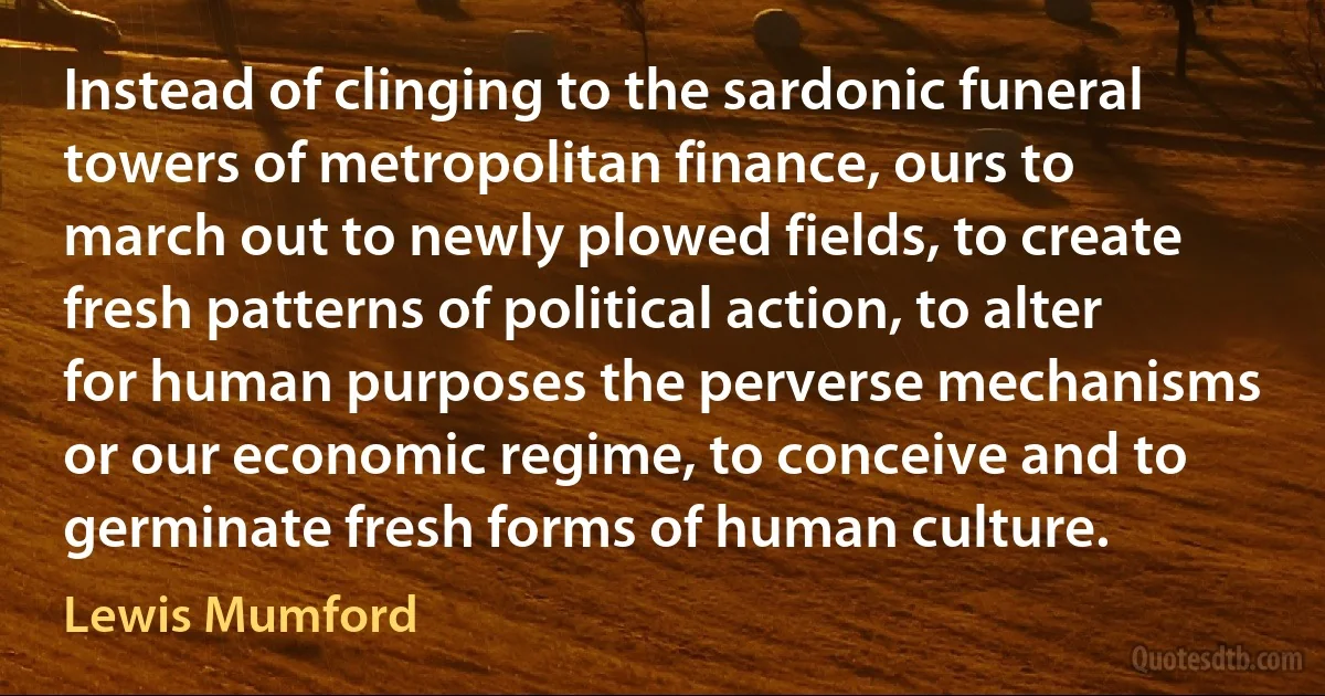 Instead of clinging to the sardonic funeral towers of metropolitan finance, ours to march out to newly plowed fields, to create fresh patterns of political action, to alter for human purposes the perverse mechanisms or our economic regime, to conceive and to germinate fresh forms of human culture. (Lewis Mumford)