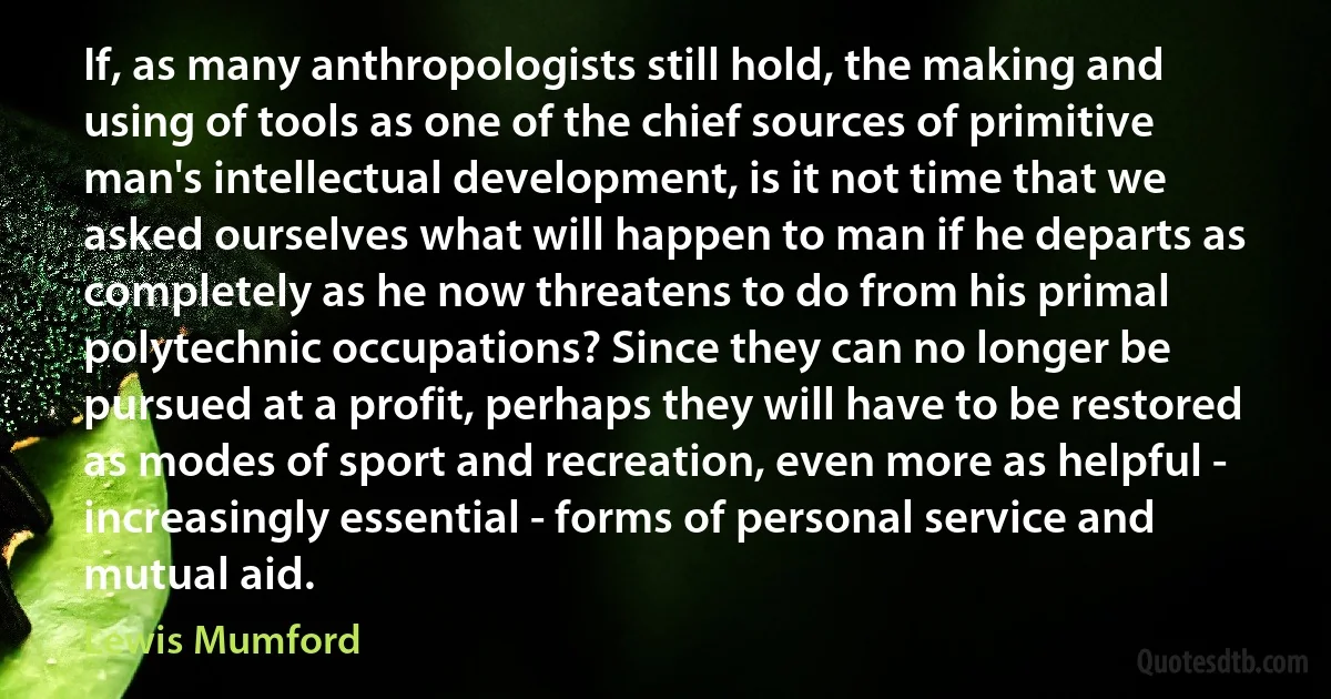 If, as many anthropologists still hold, the making and using of tools as one of the chief sources of primitive man's intellectual development, is it not time that we asked ourselves what will happen to man if he departs as completely as he now threatens to do from his primal polytechnic occupations? Since they can no longer be pursued at a profit, perhaps they will have to be restored as modes of sport and recreation, even more as helpful - increasingly essential - forms of personal service and mutual aid. (Lewis Mumford)