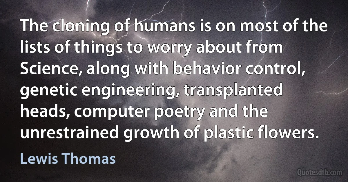 The cloning of humans is on most of the lists of things to worry about from Science, along with behavior control, genetic engineering, transplanted heads, computer poetry and the unrestrained growth of plastic flowers. (Lewis Thomas)