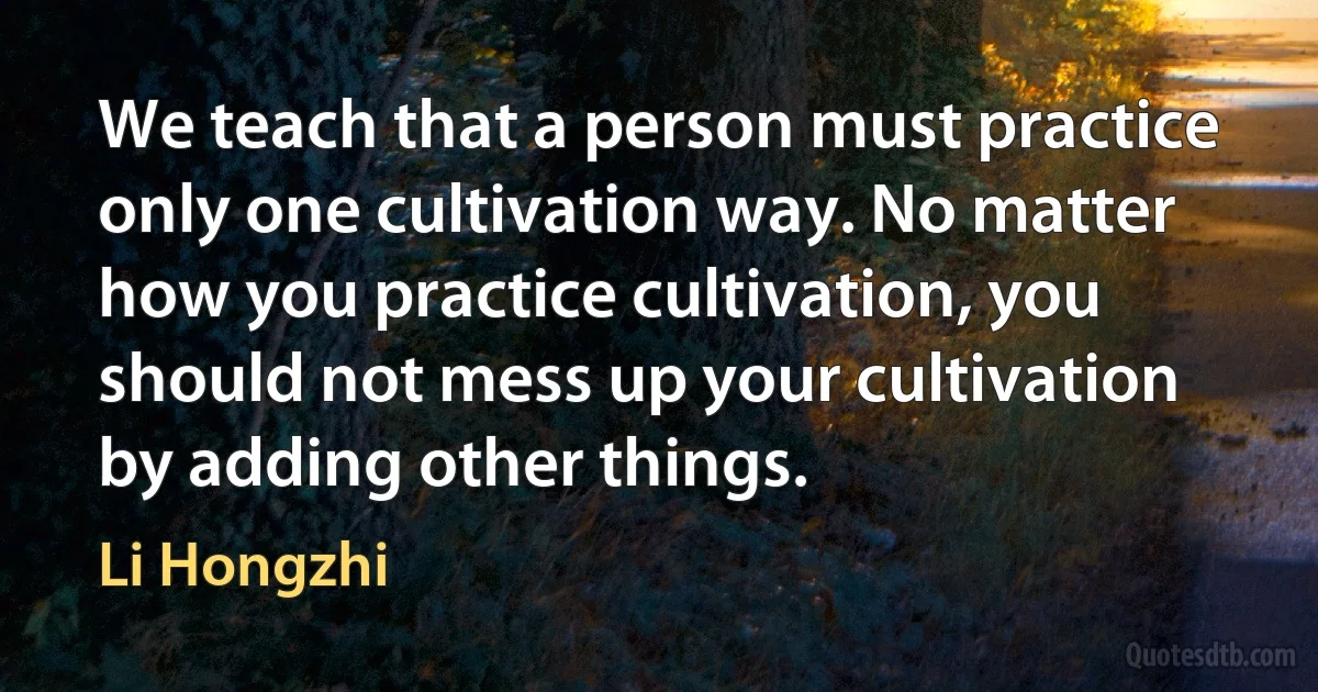 We teach that a person must practice only one cultivation way. No matter how you practice cultivation, you should not mess up your cultivation by adding other things. (Li Hongzhi)