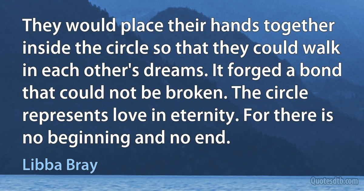 They would place their hands together inside the circle so that they could walk in each other's dreams. It forged a bond that could not be broken. The circle represents love in eternity. For there is no beginning and no end. (Libba Bray)