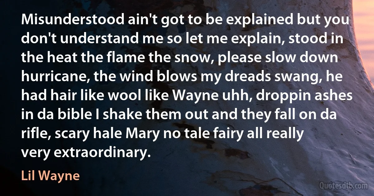 Misunderstood ain't got to be explained but you don't understand me so let me explain, stood in the heat the flame the snow, please slow down hurricane, the wind blows my dreads swang, he had hair like wool like Wayne uhh, droppin ashes in da bible I shake them out and they fall on da rifle, scary hale Mary no tale fairy all really very extraordinary. (Lil Wayne)