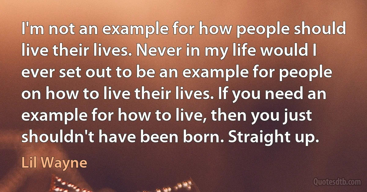 I'm not an example for how people should live their lives. Never in my life would I ever set out to be an example for people on how to live their lives. If you need an example for how to live, then you just shouldn't have been born. Straight up. (Lil Wayne)