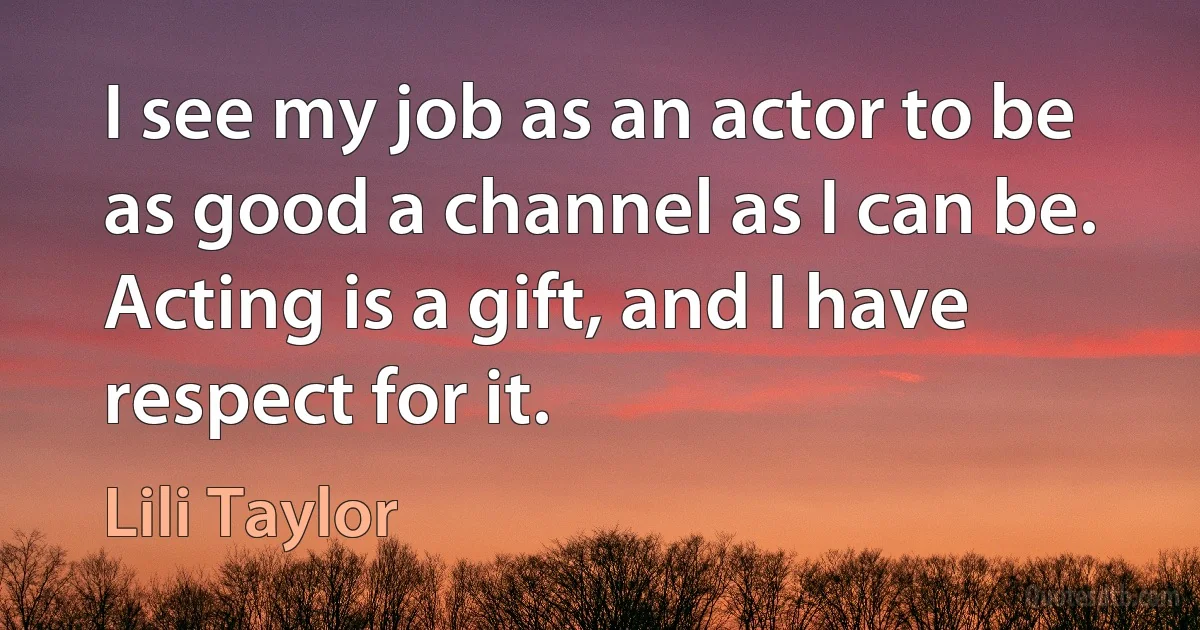 I see my job as an actor to be as good a channel as I can be. Acting is a gift, and I have respect for it. (Lili Taylor)