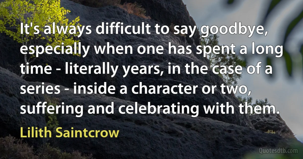 It's always difficult to say goodbye, especially when one has spent a long time - literally years, in the case of a series - inside a character or two, suffering and celebrating with them. (Lilith Saintcrow)