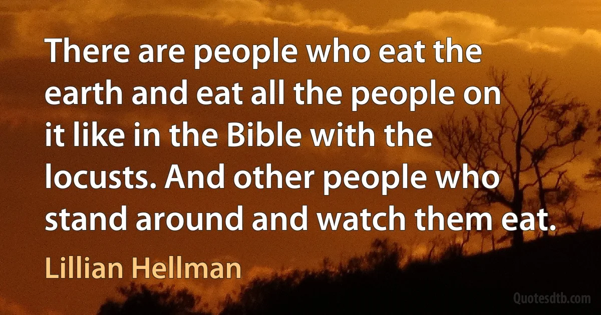 There are people who eat the earth and eat all the people on it like in the Bible with the locusts. And other people who stand around and watch them eat. (Lillian Hellman)