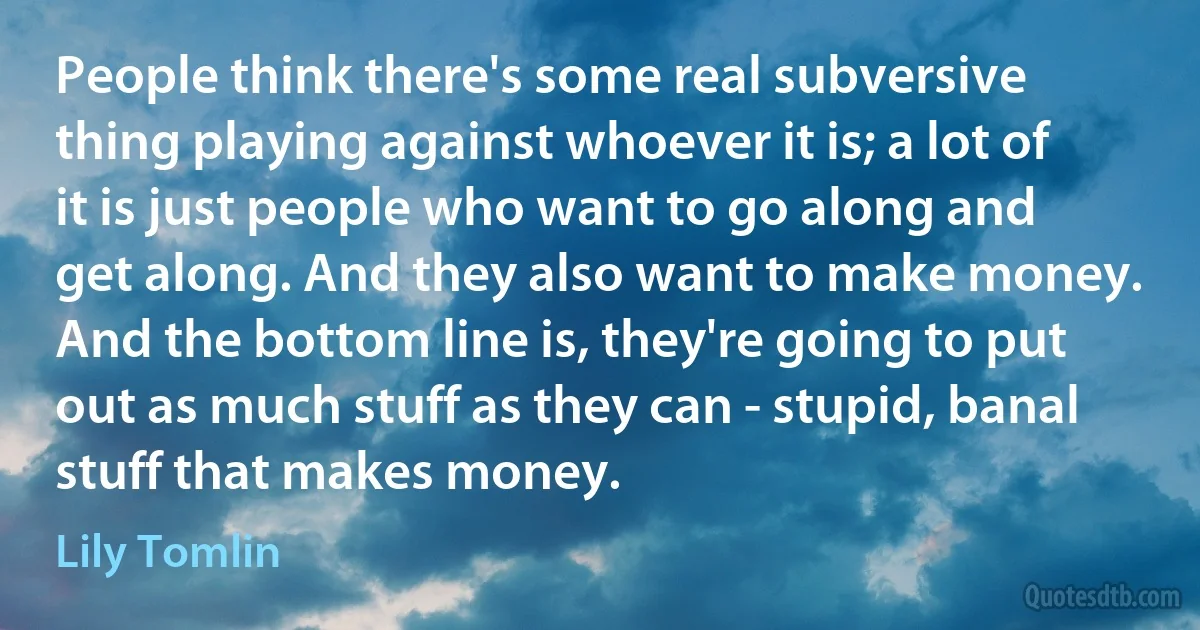 People think there's some real subversive thing playing against whoever it is; a lot of it is just people who want to go along and get along. And they also want to make money. And the bottom line is, they're going to put out as much stuff as they can - stupid, banal stuff that makes money. (Lily Tomlin)