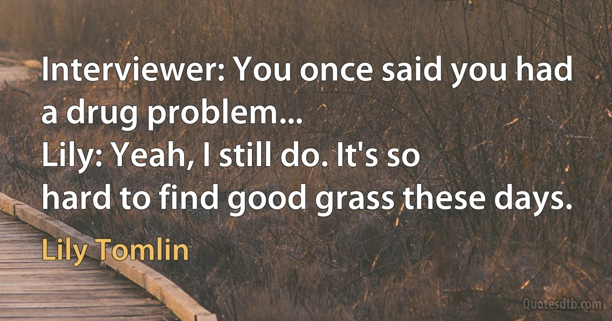 Interviewer: You once said you had a drug problem...
Lily: Yeah, I still do. It's so hard to find good grass these days. (Lily Tomlin)