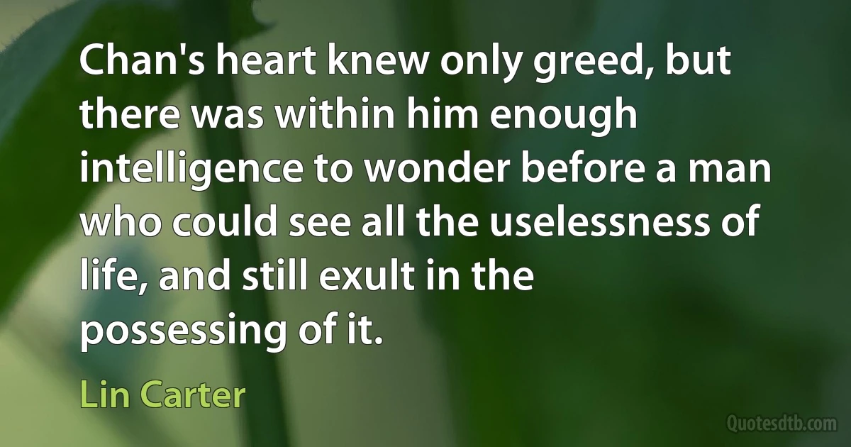 Chan's heart knew only greed, but there was within him enough intelligence to wonder before a man who could see all the uselessness of life, and still exult in the possessing of it. (Lin Carter)