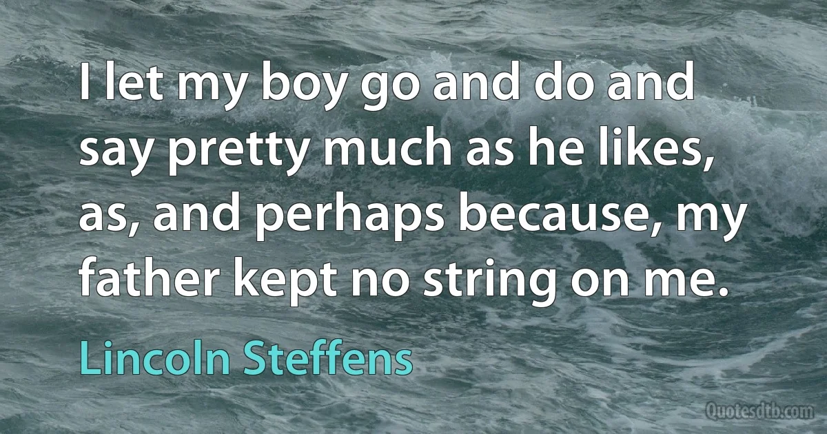 I let my boy go and do and say pretty much as he likes, as, and perhaps because, my father kept no string on me. (Lincoln Steffens)