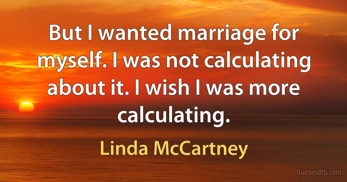 But I wanted marriage for myself. I was not calculating about it. I wish I was more calculating. (Linda McCartney)