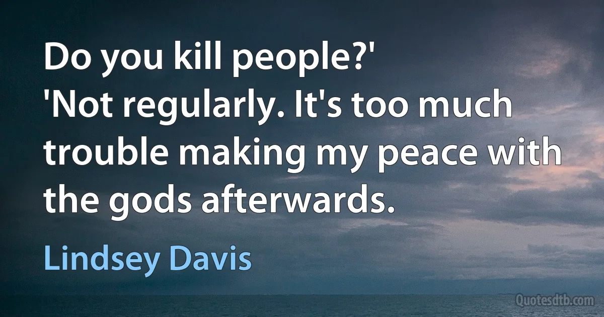 Do you kill people?'
'Not regularly. It's too much trouble making my peace with the gods afterwards. (Lindsey Davis)