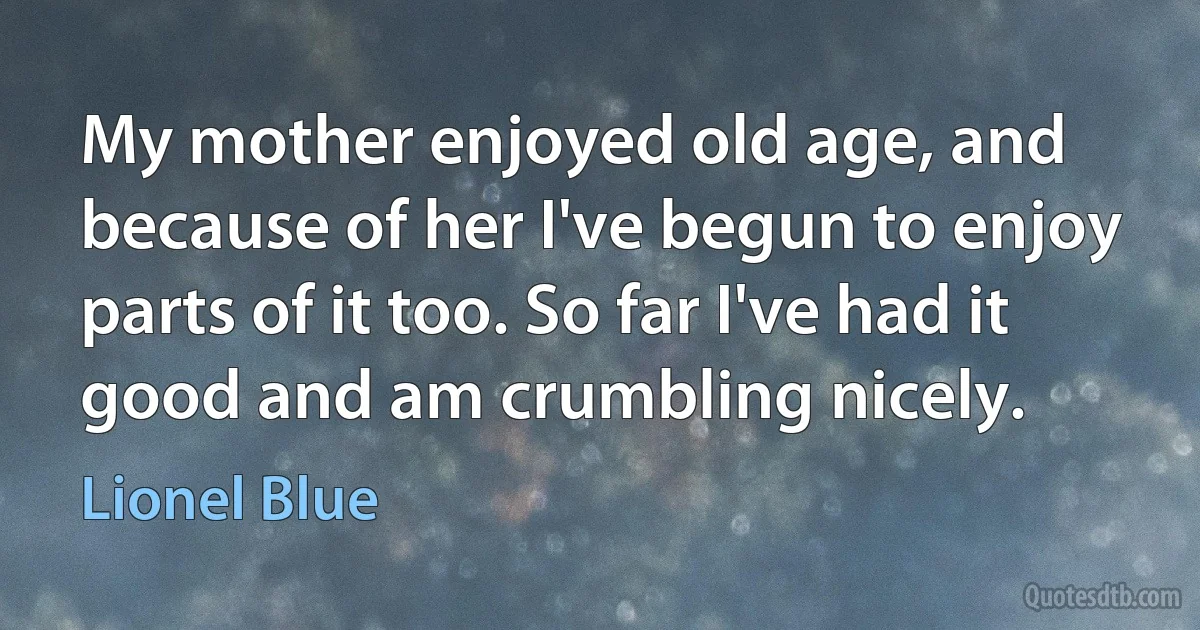 My mother enjoyed old age, and because of her I've begun to enjoy parts of it too. So far I've had it good and am crumbling nicely. (Lionel Blue)